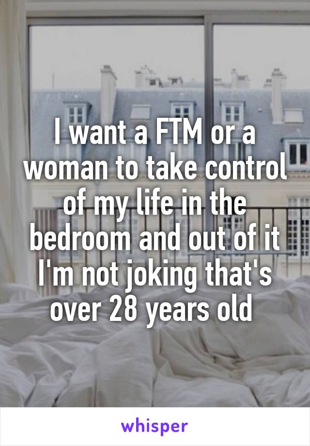 I want a FTM or a woman to take control of my life in the bedroom and out of it I'm not joking that's over 28 years old 