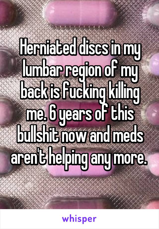 Herniated discs in my lumbar region of my back is fucking killing me. 6 years of this bullshit now and meds aren't helping any more.  