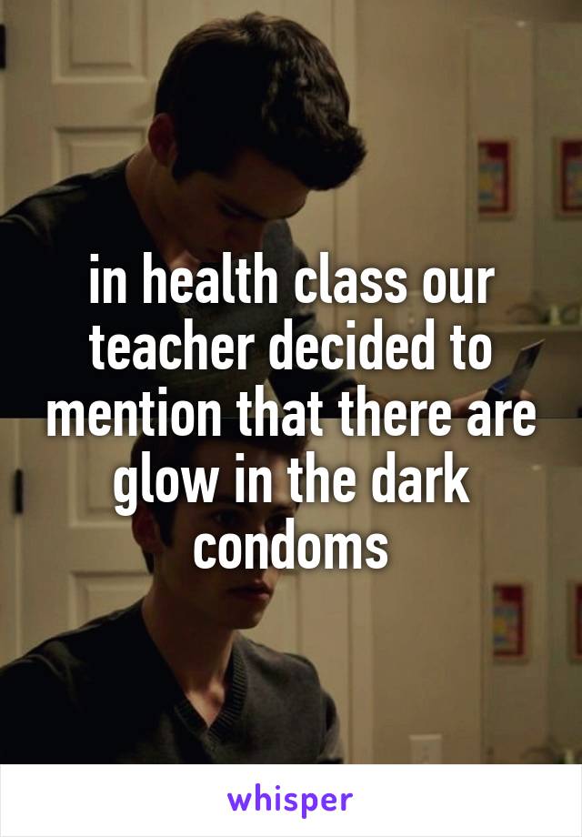 in health class our teacher decided to mention that there are glow in the dark condoms