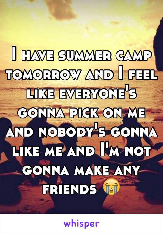 I have summer camp tomorrow and I feel like everyone's gonna pick on me and nobody's gonna like me and I'm not gonna make any friends 😭