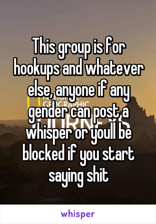 This group is for hookups and whatever else, anyone if any gender can post a whisper or youll be blocked if you start saying shit