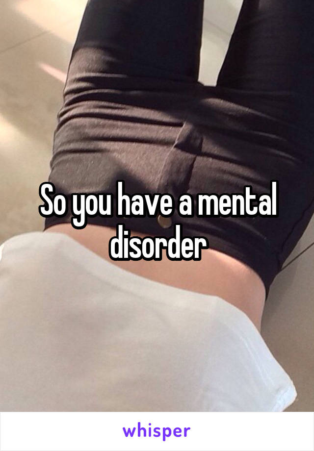 So you have a mental disorder