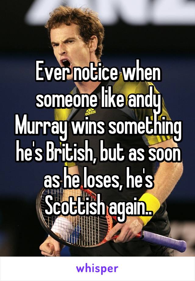 Ever notice when someone like andy Murray wins something he's British, but as soon as he loses, he's Scottish again..