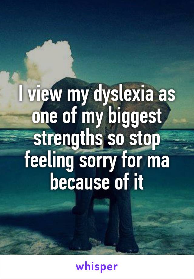 I view my dyslexia as one of my biggest strengths so stop feeling sorry for ma because of it