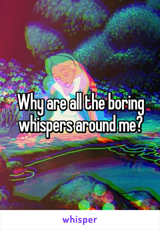 Why are all the boring whispers around me?