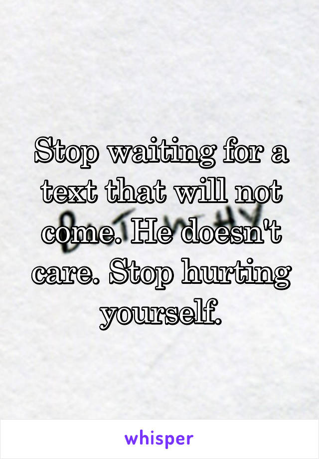 Stop waiting for a text that will not come. He doesn't care. Stop hurting yourself.