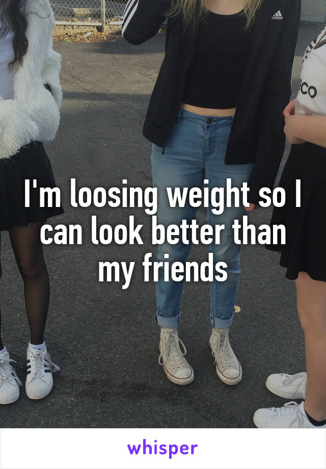 I'm loosing weight so I can look better than my friends