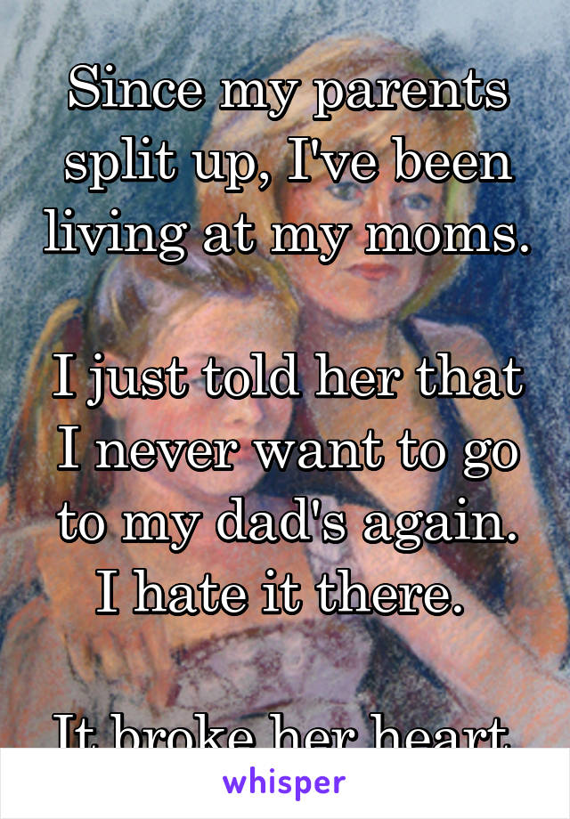 Since my parents split up, I've been living at my moms.

I just told her that I never want to go to my dad's again. I hate it there. 

It broke her heart.