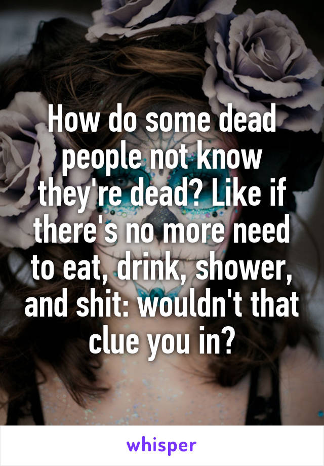 How do some dead people not know they're dead? Like if there's no more need to eat, drink, shower, and shit: wouldn't that clue you in?