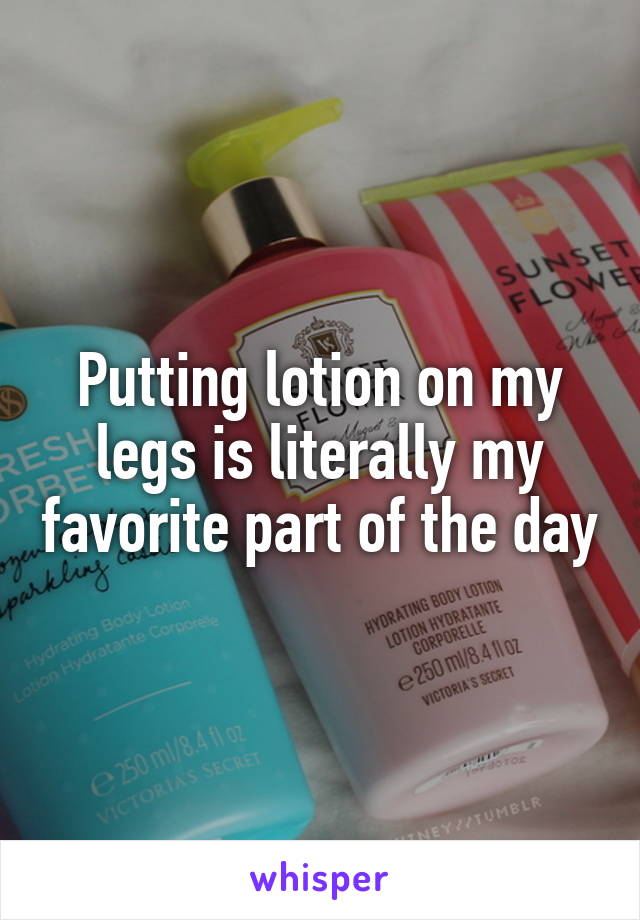 Putting lotion on my legs is literally my favorite part of the day