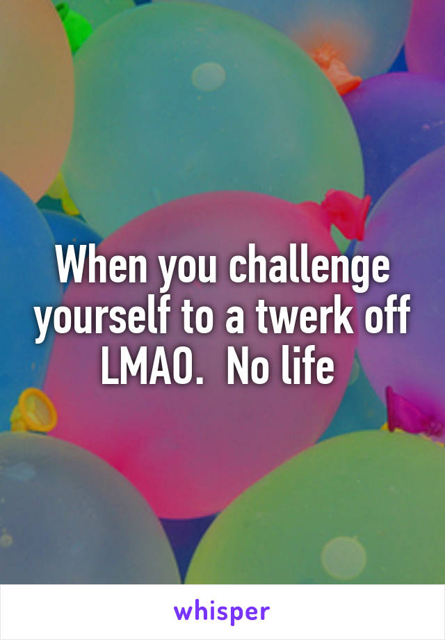 When you challenge yourself to a twerk off LMAO.  No life 