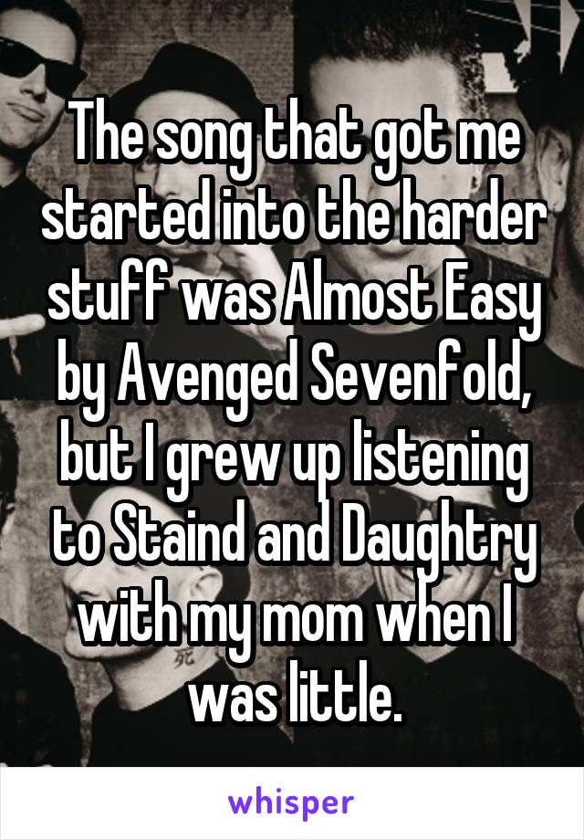 The song that got me started into the harder stuff was Almost Easy by Avenged Sevenfold, but I grew up listening to Staind and Daughtry with my mom when I was little.