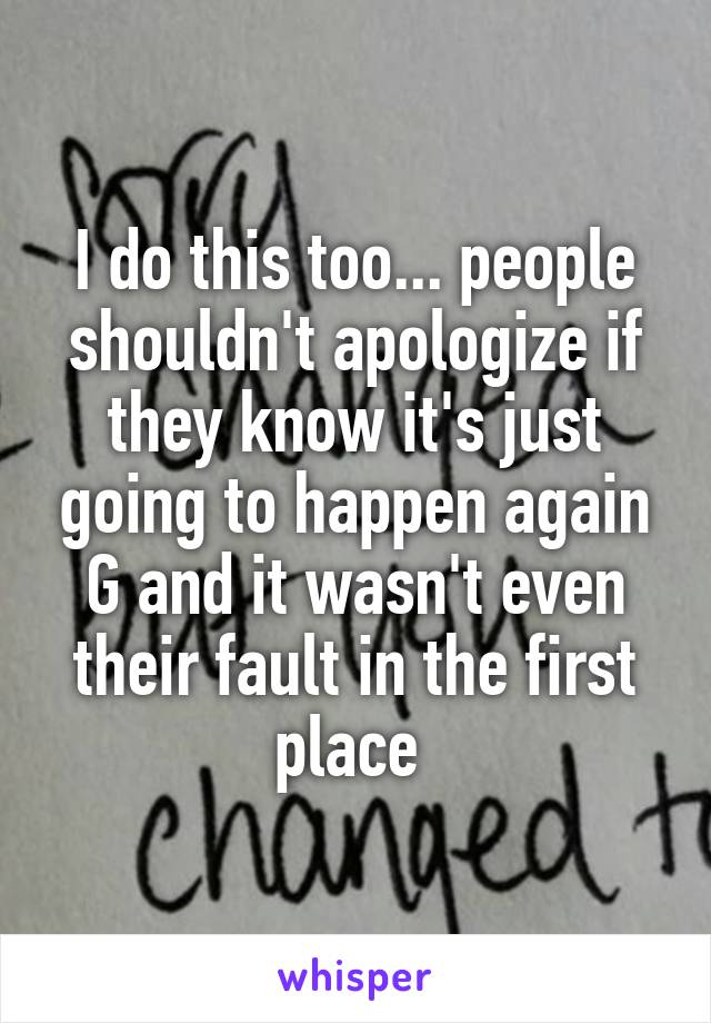 I do this too... people shouldn't apologize if they know it's just going to happen again G and it wasn't even their fault in the first place 