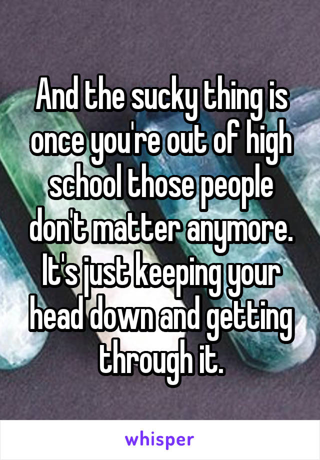 And the sucky thing is once you're out of high school those people don't matter anymore. It's just keeping your head down and getting through it.