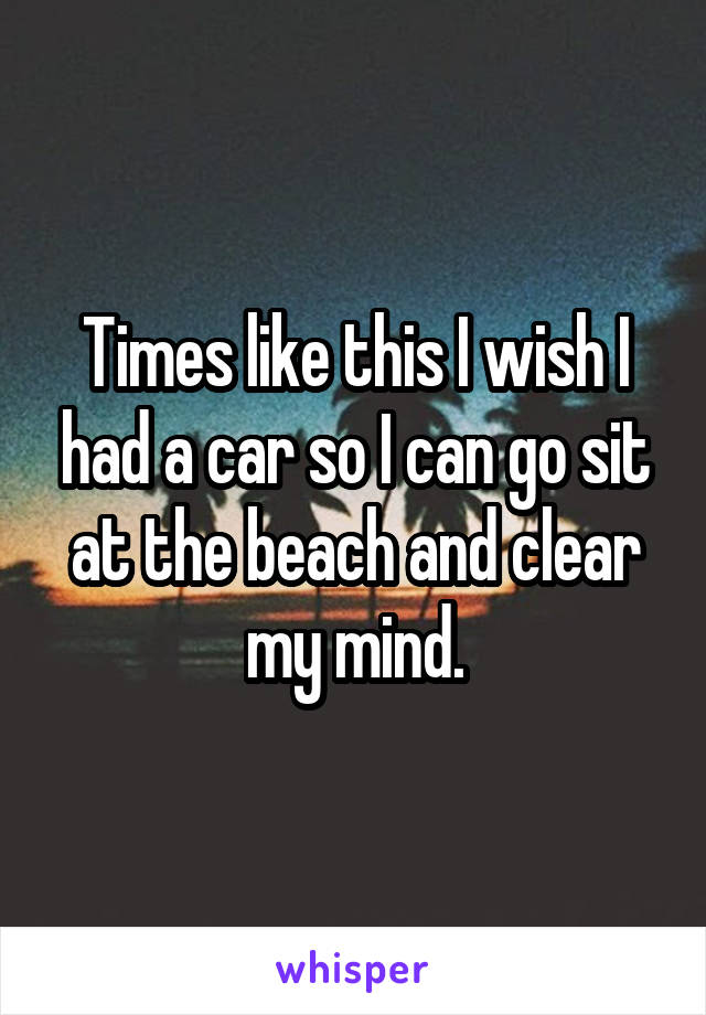 Times like this I wish I had a car so I can go sit at the beach and clear my mind.