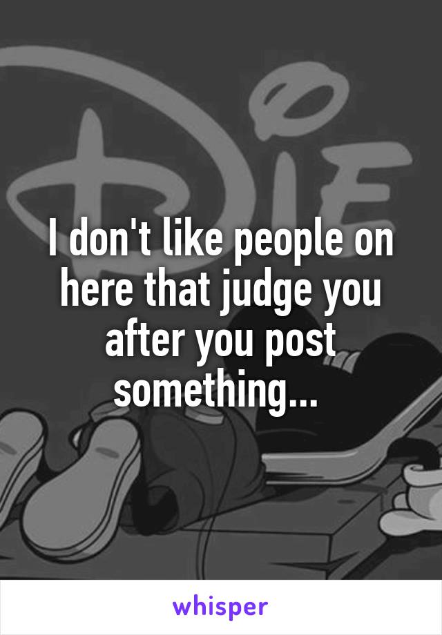 I don't like people on here that judge you after you post something... 