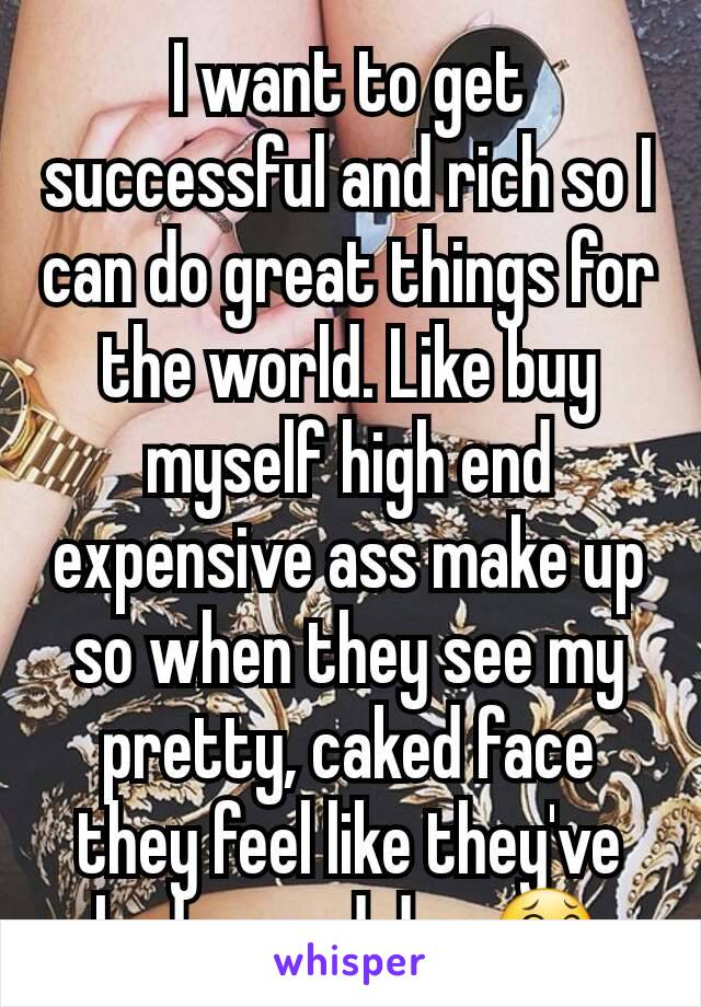 I want to get successful and rich so I can do great things for the world. Like buy myself high end expensive ass make up so when they see my pretty, caked face they feel like they've had a good day.😂