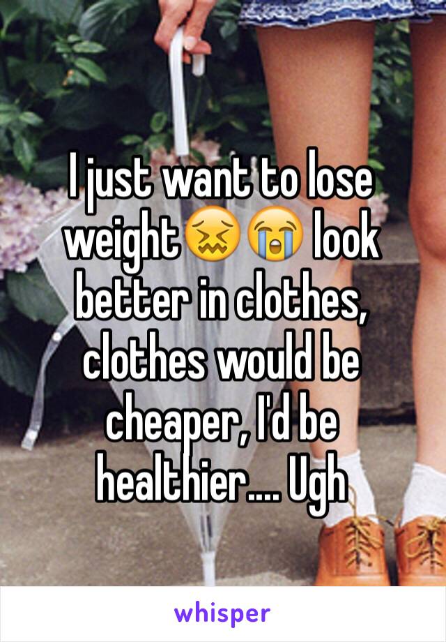 I just want to lose weight😖😭 look better in clothes, clothes would be cheaper, I'd be healthier.... Ugh 