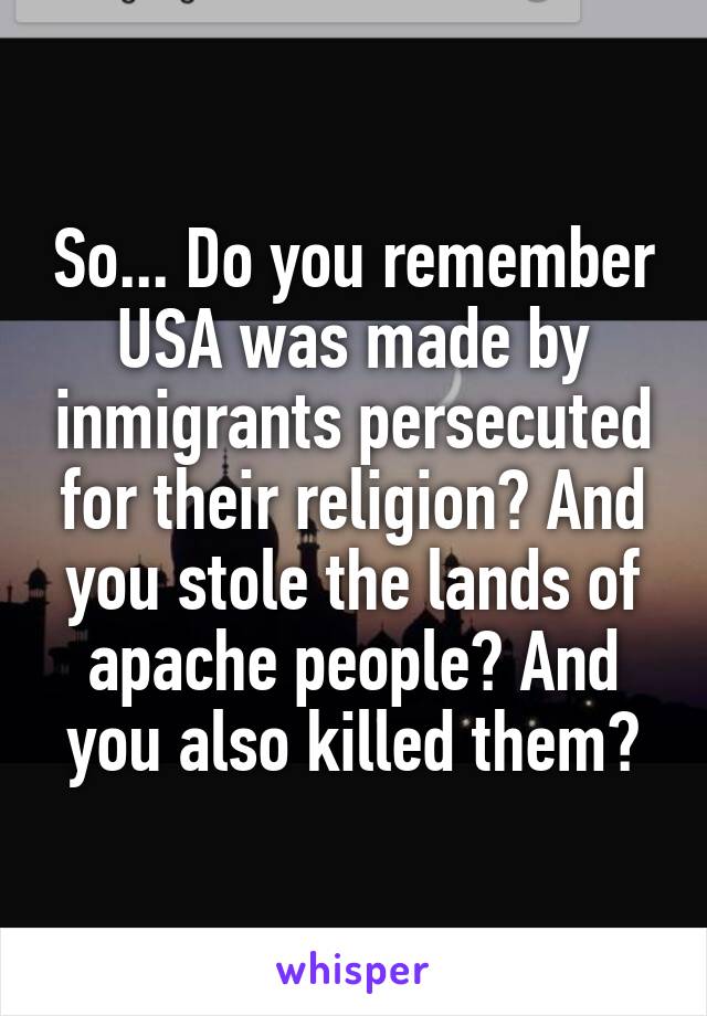 So... Do you remember USA was made by inmigrants persecuted for their religion? And you stole the lands of apache people? And you also killed them?