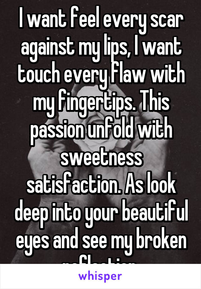 I want feel every scar against my lips, I want touch every flaw with my fingertips. This passion unfold with sweetness satisfaction. As look deep into your beautiful eyes and see my broken reflection.