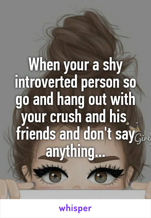 When your a shy introverted person so go and hang out with your crush and his  friends and don't say anything...