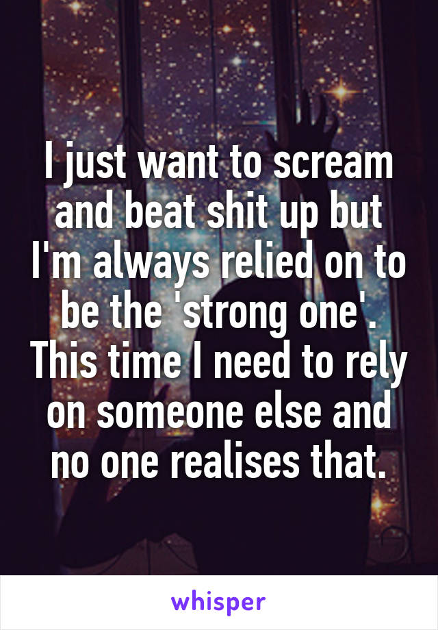 I just want to scream and beat shit up but I'm always relied on to be the 'strong one'. This time I need to rely on someone else and no one realises that.