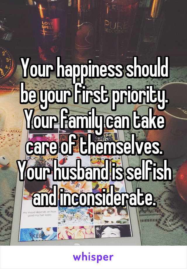 Your happiness should be your first priority. Your family can take care of themselves. Your husband is selfish and inconsiderate.