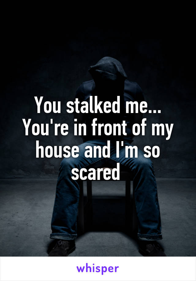 You stalked me... You're in front of my house and I'm so scared 