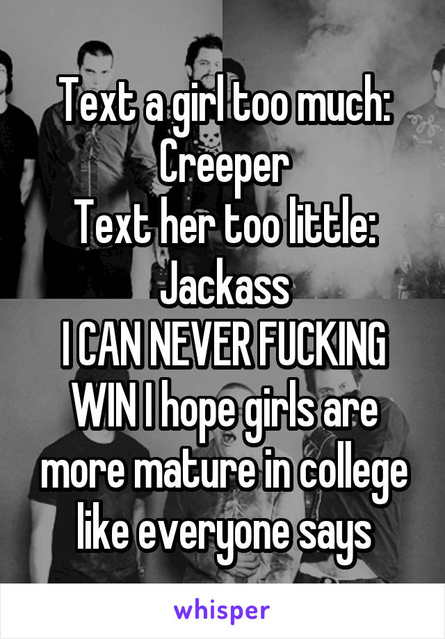 Text a girl too much: Creeper
Text her too little: Jackass
I CAN NEVER FUCKING WIN I hope girls are more mature in college like everyone says