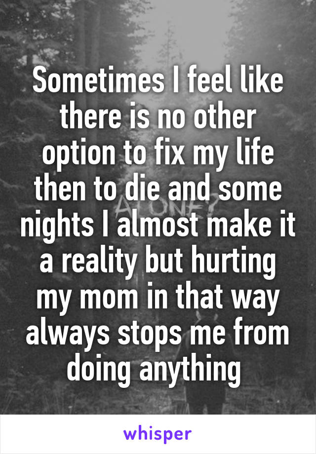 Sometimes I feel like there is no other option to fix my life then to die and some nights I almost make it a reality but hurting my mom in that way always stops me from doing anything 