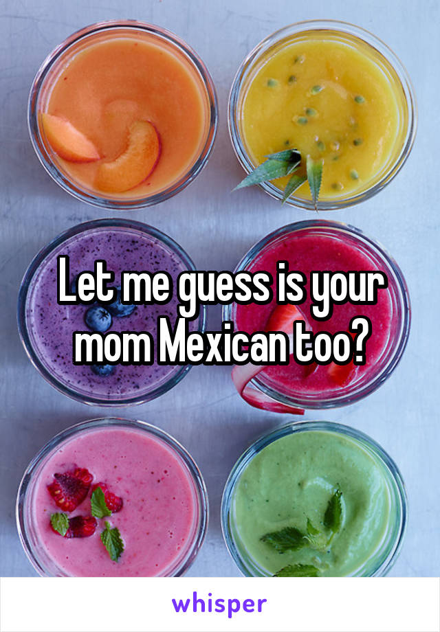 Let me guess is your mom Mexican too?