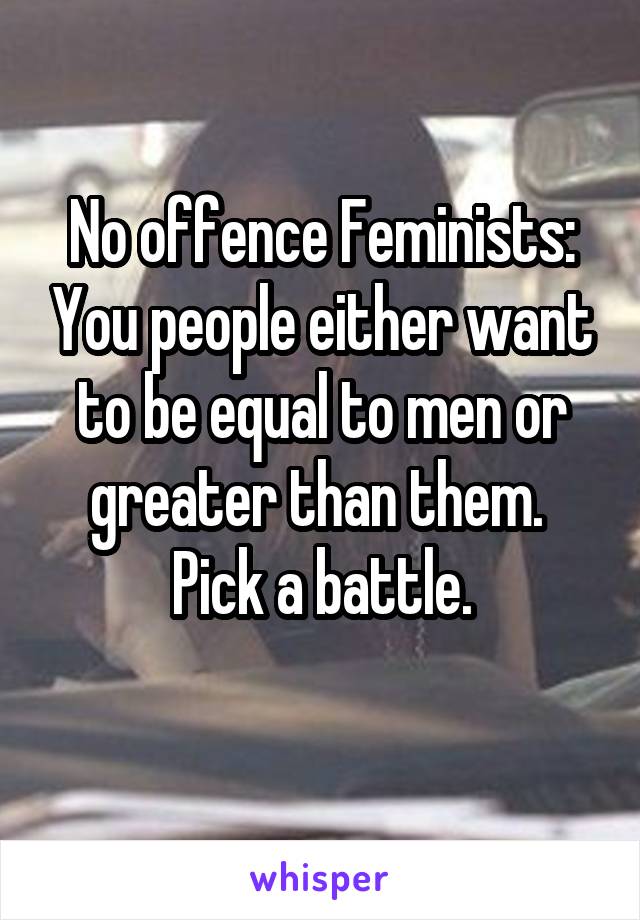 No offence Feminists: You people either want to be equal to men or greater than them. 
Pick a battle.
