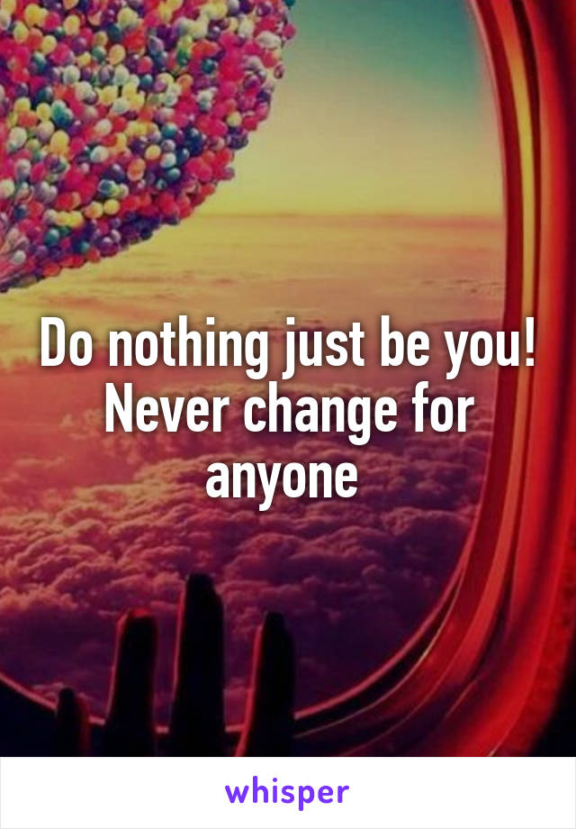 Do nothing just be you! Never change for anyone 