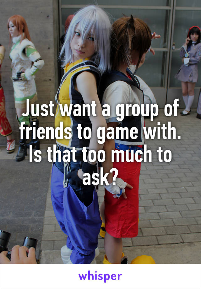 Just want a group of friends to game with. Is that too much to ask?