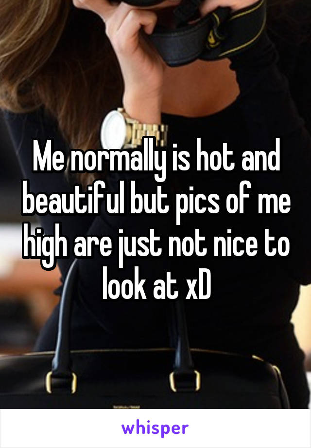 Me normally is hot and beautiful but pics of me high are just not nice to look at xD