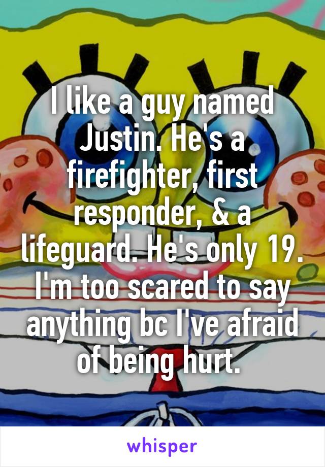 I like a guy named Justin. He's a firefighter, first responder, & a lifeguard. He's only 19. I'm too scared to say anything bc I've afraid of being hurt. 