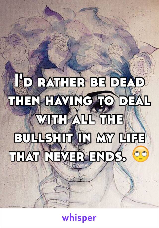 I'd rather be dead then having to deal with all the bullshit in my life that never ends. 🙄