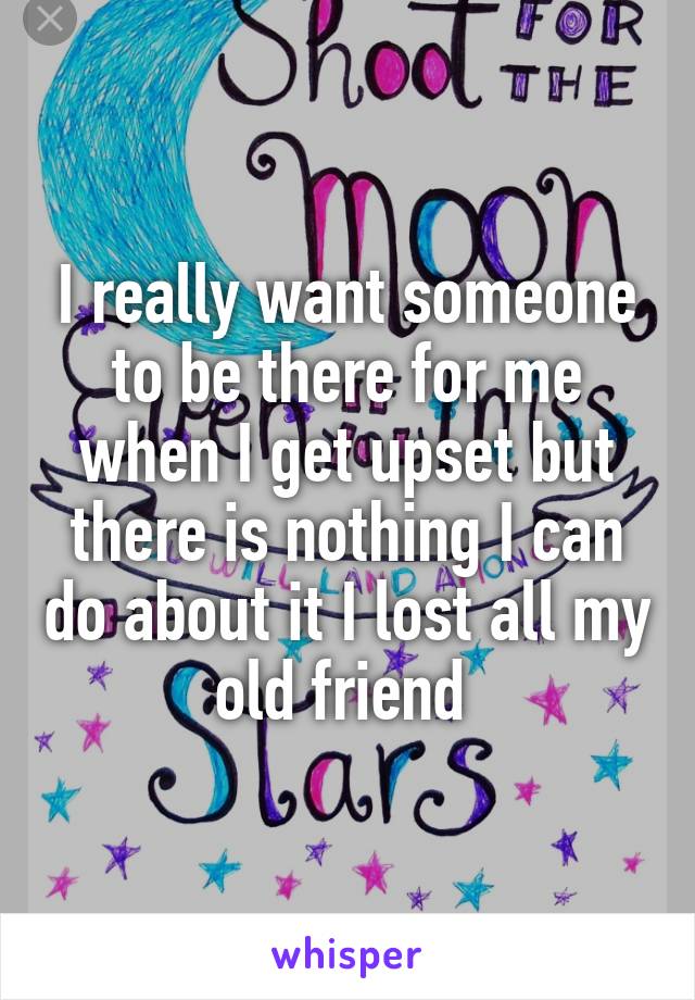 I really want someone to be there for me when I get upset but there is nothing I can do about it I lost all my old friend 