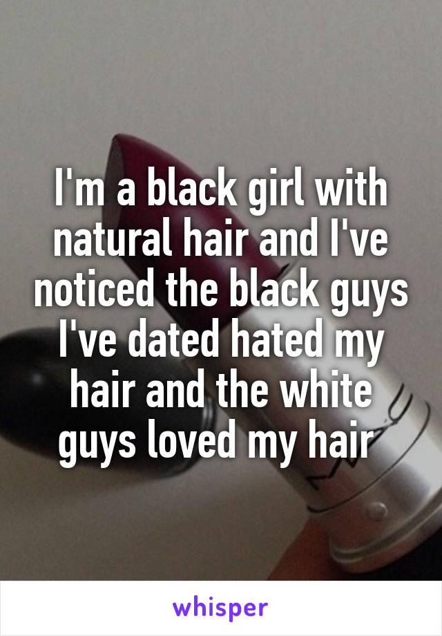 I'm a black girl with natural hair and I've noticed the black guys I've dated hated my hair and the white guys loved my hair 