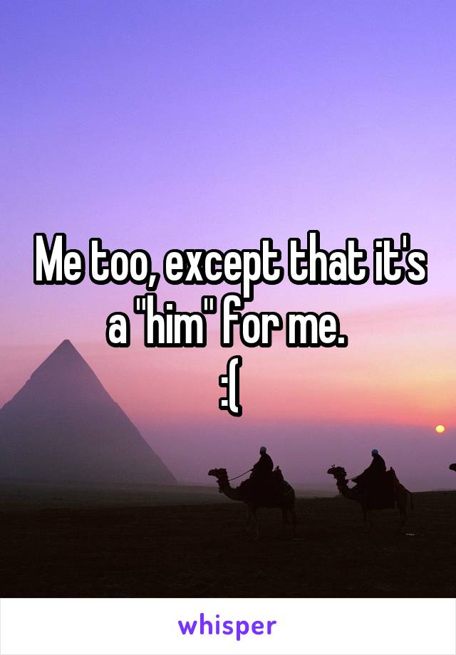 Me too, except that it's a "him" for me. 
:(