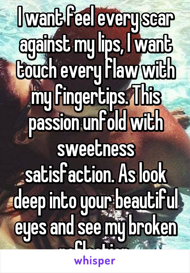 I want feel every scar against my lips, I want touch every flaw with my fingertips. This passion unfold with sweetness satisfaction. As look deep into your beautiful eyes and see my broken reflection.