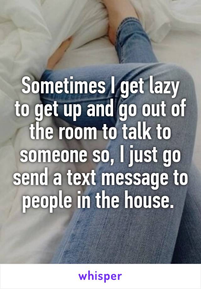 Sometimes I get lazy to get up and go out of the room to talk to someone so, I just go send a text message to people in the house. 