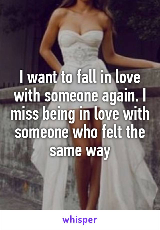 I want to fall in love with someone again. I miss being in love with someone who felt the same way