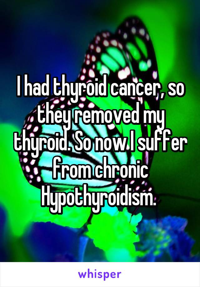 I had thyroid cancer, so they removed my thyroid. So now I suffer from chronic Hypothyroidism. 