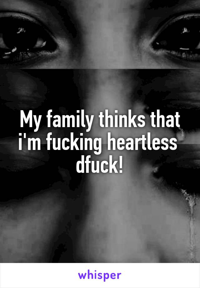 My family thinks that i'm fucking heartless  dfuck!