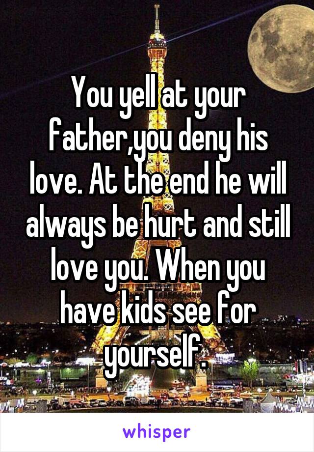 You yell at your father,you deny his love. At the end he will always be hurt and still love you. When you have kids see for yourself. 