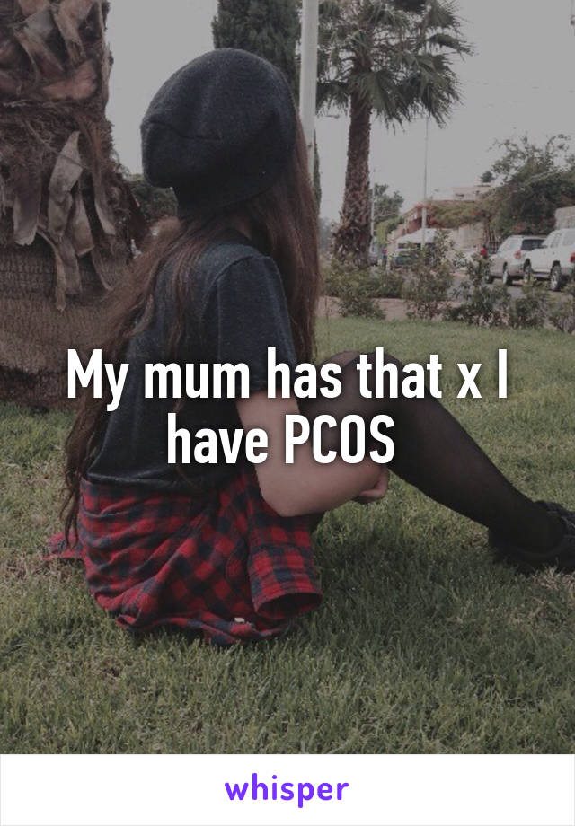 My mum has that x I have PCOS 