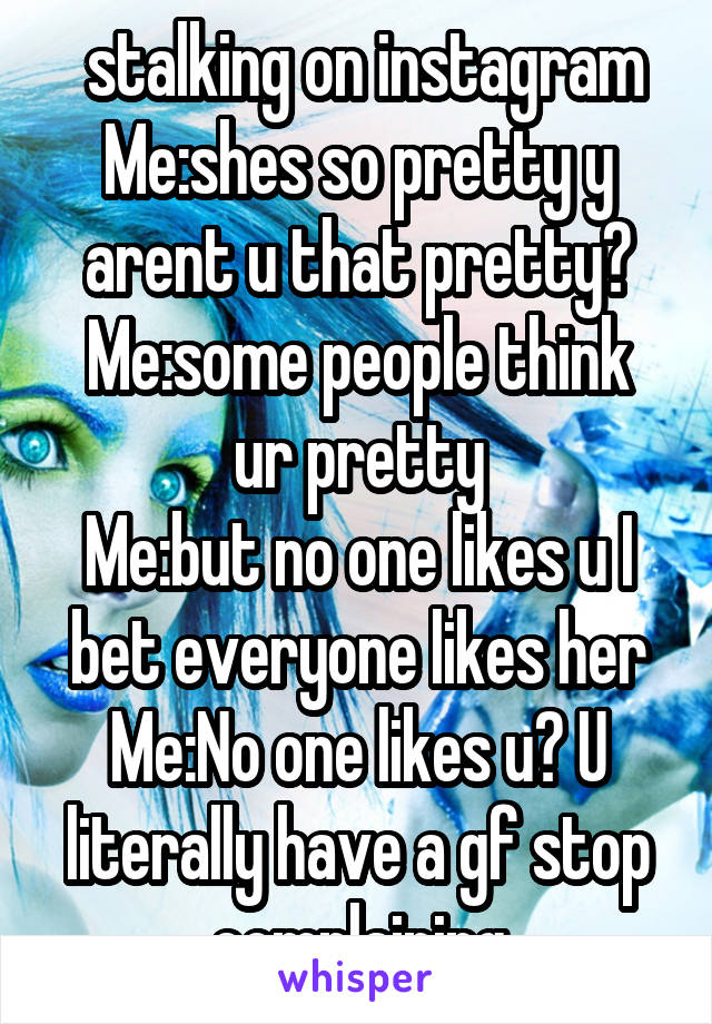 stalking on instagram
Me:shes so pretty y arent u that pretty?
Me:some people think ur pretty
Me:but no one likes u I bet everyone likes her
Me:No one likes u? U literally have a gf stop complaining