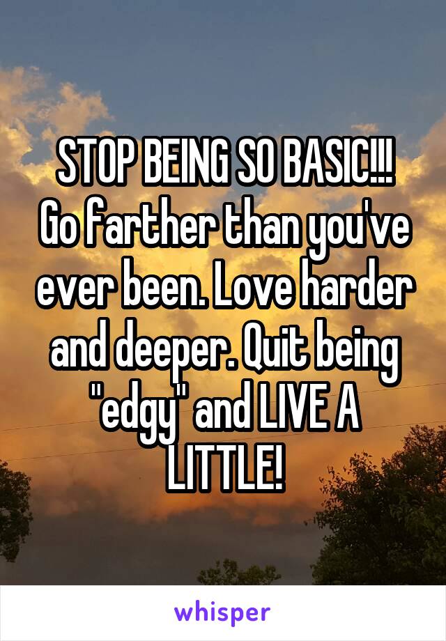 STOP BEING SO BASIC!!!
Go farther than you've ever been. Love harder and deeper. Quit being "edgy" and LIVE A LITTLE!