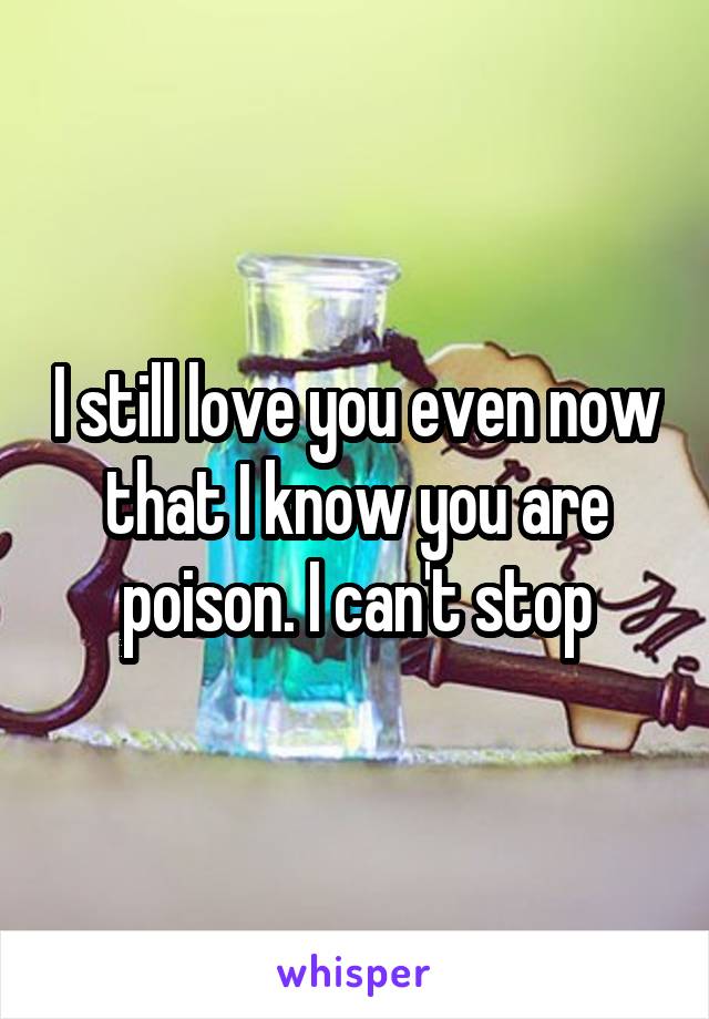 I still love you even now that I know you are poison. I can't stop